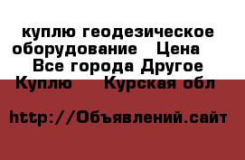 куплю геодезическое оборудование › Цена ­ - - Все города Другое » Куплю   . Курская обл.